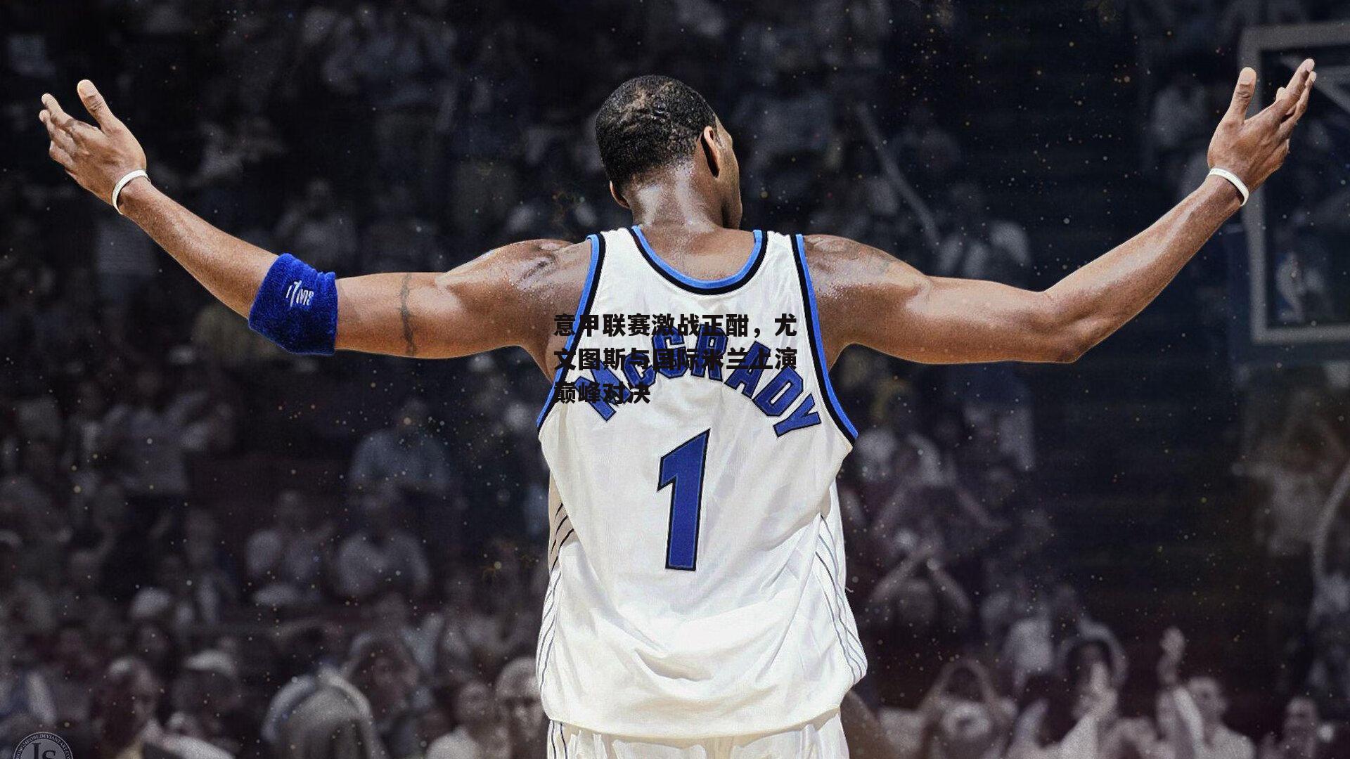 意甲联赛激战正酣,尤文图斯与国际米兰上演巅峰对决